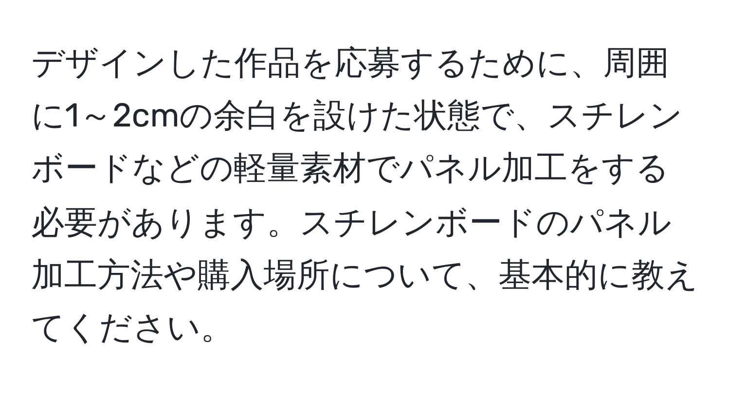 デザインした作品を応募するために、周囲に1～2cmの余白を設けた状態で、スチレンボードなどの軽量素材でパネル加工をする必要があります。スチレンボードのパネル加工方法や購入場所について、基本的に教えてください。