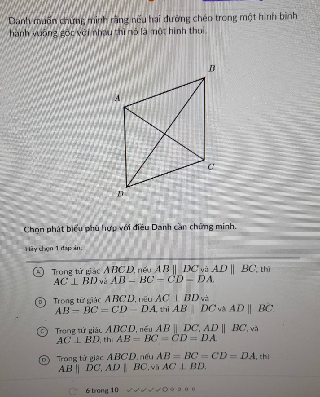 Danh muốn chứng minh rằng nếu hai đường chéo trong một hình bình
hành vuông góc với nhau thì nó là một hình thoi.
Chọn phát biểu phù hợp với điều Danh cần chứng minh.
Hãy chọn 1 đáp án:
A Trong tứ giác ABCD, nếu ABparallel DC và ADparallel BC, , thì
AC⊥ BD và AB=BC=CD=DA.
Trong tứ giác ABCD, nếu AC⊥ BD và
AB=BC=CD=DA ,thì ABparallel DC và ADparallel BC.
Trong tứ giác ABCD, nếu AB||DC, AD||BC , và
AC⊥ BD , thì AB=BC=CD=DA.
Trong tứ giác ABCD, nếu AB=BC=CD=DA , thì
AB||DC, AD||BC , và AC⊥ BD. 
6 trong 10