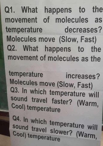 What happens to the 
movement of molecules as 
temperature decreases? 
Molecules move (Slow, Fast) 
Q2. What happens to the 
movement of molecules as the 
temperature increases? 
Molecules move (Slow, Fast) 
Q3. In which temperature will 
sound travel faster? (Warm, 
Cool) temperature 
Q4. In which temperature will 
sound travel slower? (Warm, 
Cool) temperature