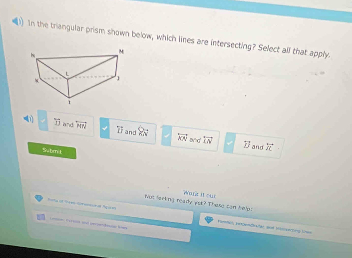 In the triangular prism shown below, which lines are intersecting? Select all that apply.
(1) 2 overleftrightarrow IJ and overleftrightarrow MN √ overleftrightarrow IJ and vector KN overleftrightarrow KN overleftrightarrow LN
and overleftrightarrow IJ and overleftrightarrow IL
Submit
Work it out
Not feeling ready yet? These can help:
funts of thres-Simansional fgunes Parallel, perpendicular; and intersecting lnas
Lemons (Vresa and pervendisiar Mex