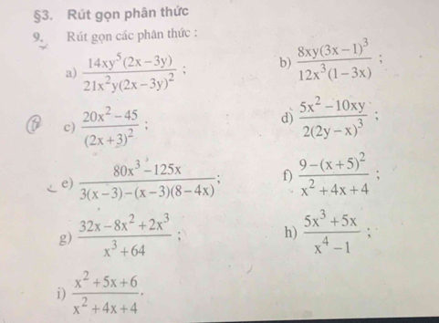 §3. Rút gọn phân thức 
9. Rút gọn các phân thức : 
a) frac 14xy^5(2x-3y)21x^2y(2x-3y)^2; b) frac 8xy(3x-1)^312x^3(1-3x)
c) frac 20x^2-45(2x+3)^2; 
d) frac 5x^2-10xy2(2y-x)^3; 
e)  (80x^3-125x)/3(x-3)-(x-3)(8-4x) ; f) frac 9-(x+5)^2x^2+4x+4; 
g)  (32x-8x^2+2x^3)/x^3+64   (5x^3+5x)/x^4-1 ; 
h) 
i)  (x^2+5x+6)/x^2+4x+4 ·