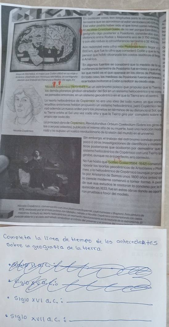 cusiquier caso, son longitudes para la circunfenies
rrestre que se aproximan al valor verdadero 140 025  
se valor podría haber sido el que tomó como referes
n survieje Cristóbal Golón, de no ser porque Estraboe bu sin
eógrafo alga posterior a Posidonio, consideraba qu he
stancia entre Rodas y Alejandría era de 3.750 estzai.
con ello redujo la circunferencia terrestre a 32 400 a
un redondeó esta cifra más Ptolómeo hasta llegar ex
0 km, que fue la cifra que consideró Colón y que le ho
ensar que había alcanzado las costas asiáticos al lleg b
América
n algunas fuentes se considerd que la medida de la a
nferencia terrestre de Posidonio fue errónea y que el e
sapa de Mortellus, el mapa que que midió es el que aparece en las obras de Ptalome.
emérico. Cieeñado por Henrious Mortefus, un cartógrafa En todo caso, las medidas de Posidonio fueron erróneas n
alemtn que trabojó en Flarencia a finoles del siglo XV acertadas incitaron a Colón a realizar su asado viaje
Nicolas Copémico (1473-1543) fue un astrónomo poloco que propuso que la Tierra
los demás planetas giraban alrededor del Sol en un sistema heliocéntrico y no com
se pensaba entonces, en un sistema geocéntrico en el que la Tierra era el centro
La teoría heliocéntrica de Copérico no era una idea del todo nueva, ya que varas
eruditos anteriores habian propuesto un sistema hellocéntrico, pero Copérnico teo
rizó además un nuevo orden para los planetas en términos de su distancia al Sol, que
la Tierra orbita el Sol una vez cada año y que la Tierra gira por completo sobre s
propio eje coda día
La principal obra de Copémico, Revolutionibus Orbium Coelestium (Sobre los giros o
los cuerpas celestes), publicada el mismo año de su muerte, tuvo una reacción mod
Nicolts Copérico rada y no supuso un vuelco revolucionario de la visión del mundo en el universo.
embargo, el trabajo del astrónomo candujo poco
a otras investigaciones de científicos y matemi
posteriores que acaboron par demostror que
ma heliocéntrico de Copérnico con una Tierra qu
o, aunque no era perfecto, era correcto.
e hasta que Gallíeo Galilel (1564 -1642) comenzó
ar las teorías geocéntricas de Aristóteles y Pfoil
y la hellocêntrica de Copérnica (aunque propuel
r Aristarco de Samos unos 1800 años antes) qi
ncia moderna comenzó a tomar forma. A pesil
e sus estudios le costaron la condena por la 
ción en 1633, fue en estas obras dande se apórt
uebas a favor del modelo.
Nicolós Copérnico, conversación con Dias (Astronem Kopérnik, czyll rozmowa z Bogiem). Esta pintura de
1873, realizada por el ortista poloco Jon Matejko, retreta a Nicalás Copémico contemplando los cielas
paisoje obierto y el cielo estrellado simbolizan el infintio del universo y el avance de nentras formula su teóría helocéntrica, un momerió revoluciónaria en la historia de la estronamía. El
_
_