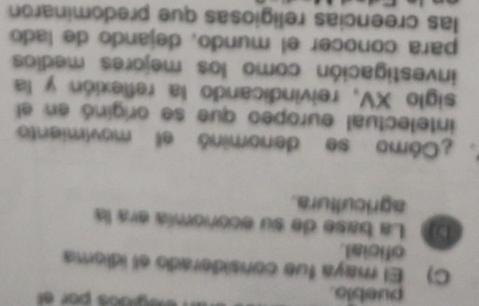 pueblo. 
eégidos por el 
C) El maya fue considerado el idioma 
oficial. 
De La base de su economía era la 
agricultura. 
Cómo se denominó el movimiento 
intelectual europeo que se originó en el 
siglo XV, reivindicando la reflexión y la 
investigación como los mejores medios 
para conocer el mundo, dejando de lado 
las creencias religiosas que predominaron
