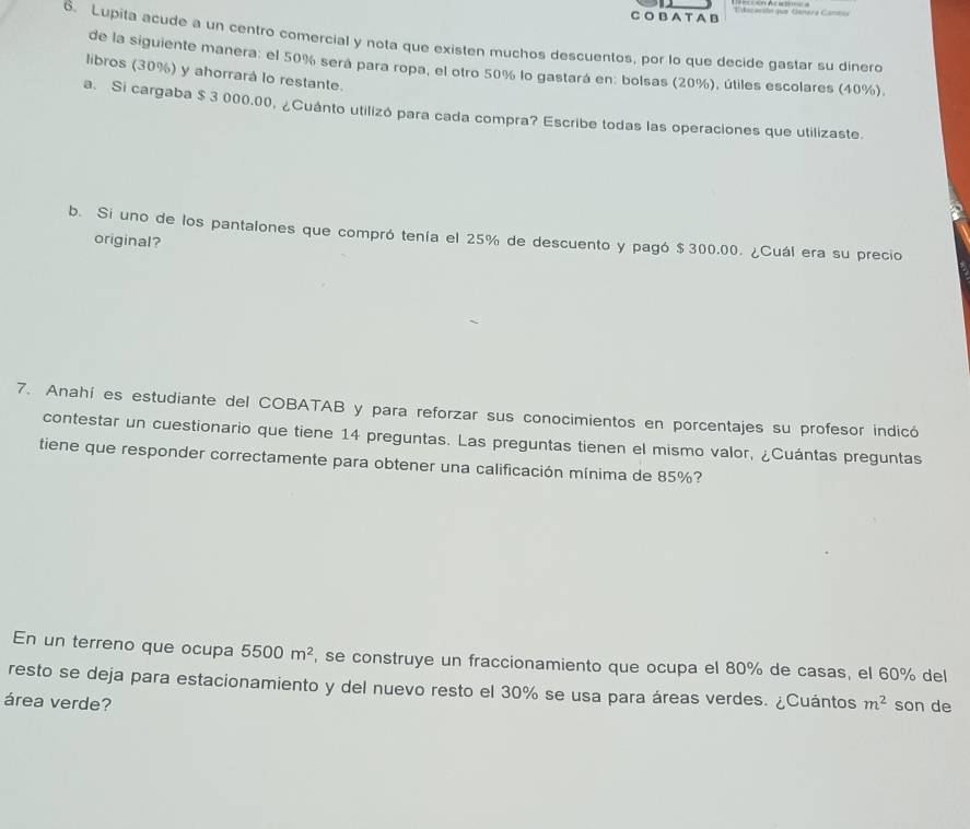 A T A B Tilacación que Canara Cántca 
6. Lupita acude a un centro comercial y nota que existen muchos descuentos, por lo que decide gastar su dinero 
de la siguiente manera: el 50% será para ropa, el otro 50% lo gastará en: bolsas (20%), útiles escolares (40%), 
libros (30%) y ahorrará lo restante. 
a. Si cargaba $ 3 000.00, ¿Cuánto utilizó para cada compra? Escribe todas las operaciones que utilizaste. 
b. Si uno de los pantalones que compró tenía el 25% de descuento y pagó $300.00. ¿Cuál era su precio 
original? 
7. Anahí es estudiante del COBATAB y para reforzar sus conocimientos en porcentajes su profesor indicó 
contestar un cuestionario que tiene 14 preguntas. Las preguntas tienen el mismo valor, ¿Cuántas preguntas 
tiene que responder correctamente para obtener una calificación mínima de 85%? 
En un terreno que ocupa 5500m^2 , se construye un fraccionamiento que ocupa el 80% de casas, el 60% del 
resto se deja para estacionamiento y del nuevo resto el 30% se usa para áreas verdes. ¿Cuántos 
área verde? m^2 son de