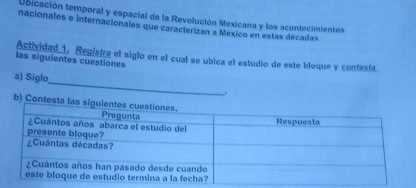 Ubicación temporal y espacial de la Revolución Mexicana y los acontecimientos 
nacionales e internacionales que caracterizan a México en estas décadas 
Actividad 1. Registra el siglo en el cual se ubica el estudio de este bloque y contesta 
las siguientes cuestiones 
_ 
a) Siglo, 
b) Cont