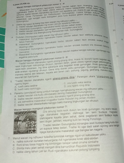 bjawa.VII.KM.cip.
b. jawn
Wasan kanggö mängsuli pitakonen nomer 3 - 45
Masarakat Gunvngkidul nganakake Tedan rasuian Waben taun, Ananging, wade lang D.jM
nganakake tradia ki ora mesti utawa weksune manut kesepakatan warge saper te 
i tmume, tragisl ras ian dianakake ing wulan Juni apadene Juli. Acara ikt uga wis gad kesh N
Jahunan Dinas Panwirata Ian Kebudayaan Günunikaul. Liyane kanggo sukuan Wn
Gunungkicul  mardrakar, uga kangge nank kawigten para fra sucaa gelem chaime weas nena 
3  Ukars ing ngisor iki kang trep karo wacen ing ndhuwur yaik ....
A. trad st rasuian eianakake ing wulsn Januan apacone Feburan
B. maserakat Gunungkidul nganakake tracisi rasulan saben wulan
C. tradisi rasulán ciańakake uga kanggo nank kawigäten park tuns
D. tradis rasian ora disengkuyung Pamarentan Kap. Gunungkidur
4. Dudutan (kesimpulan) saka wacan ing nohuwur yarku .... 30
a masrakat Gunungkicul nganakake tradisi rasulan saben taun wekdune amane an 
tekan Februar
e masarakat Gunungkidul nganakake tracisi rasujan saben taun ancase supaya egu 31 B.
ciparingi udan
(    masarakat Gunungkidul nganakake tradisi rasulan ancase supayū era diwench teer
(bencana)
m Masarakat Gunungkidul nganakake tadisi rasuian kajaba kandgo sukuran uga kange 
wigabne para turis
Wacan kanggo mangsuli pitakonan nomer 5 - 61
32
Tradiai rasulan dianakake nganti pirang-pirang dina. Acara ïi diw?wili kanth kegelarn
resik lingkungan sakupenge dhusun, dandani dalan, nawe utawa ngecet päger pekarn ant
resik-resik pasarean. lng dina sabanjure ana kegiatän kirab gunungän. Kirab gunungan a
arak arakan ngubengi chusun. Dene sing diarak yaiku gunungan, Gunungan iku digaws a
mareka wama asil tatanen, kayata asil tanen pari, pohung, jagung, gedhang, manera war
sayuran ian liya-ayane.
5. "Tradisi rasulian dianakake ngant pirang-pirang đina." Perangan ukara "pirang-pram d
ngemu tages A. luwih saka sedina  .    C. ora luwn saka sedina
B. luwih saka seminggu D. ora ngant rong dina
5 Panemu (pendapar) kang jumbuh kanggo nyengkuyung wacan ing nohuwur yaiku ....
A. tradisi rasulan ora kudu ditindakake dening masarakat Gunungkiqu
B. tradisi rasulan sepetute ora prelu dianakake nganti pirang-pirang dina
C. wis samestine masarakat ninggalke tradisi Rasulan ing jaman modern
D. tradisi rasulan dilestarkake kanggo bakti marang lingkungan ian dhusun
Wacan kanggo mangsuli pitakonan nomer 7!
Ora amung resik-resik dusun lan kirab gunungan, ing acara muan
uga dianakake kegiatan olahraga lan seni budaya. Kaga
olahragane kayata jalan sehat, dene pagelaran seni budaya kay
seni doger, jathilan, wayang kuiit lan reyog Ponorogo.
Tradisi rasulan Gunungkidul minangka aset budaya kang kuớ đi
uri supaya tetep lestari. Tradisi iki uga dadi saïah sijining car  kg
njaga karukunane masarakai uga bangsa lan nagara.
7. Manut wacan ing ndhuwur tuladha tumindak kanggo nguri-uri kabudayan yaiku ....
A. nalika sukuran sunatan keluargane Adi nganakake kirab abid-abidan
8. Roni sinau basa Inggris ing bimbingan belajar caket omahe simbahe
C. Shinta melu jalan sehat mengeti dina kamardikan Republik Indonesia
D. nalika ulang tahun Leli lan Rudi nganakake sukuran potong tumpeng