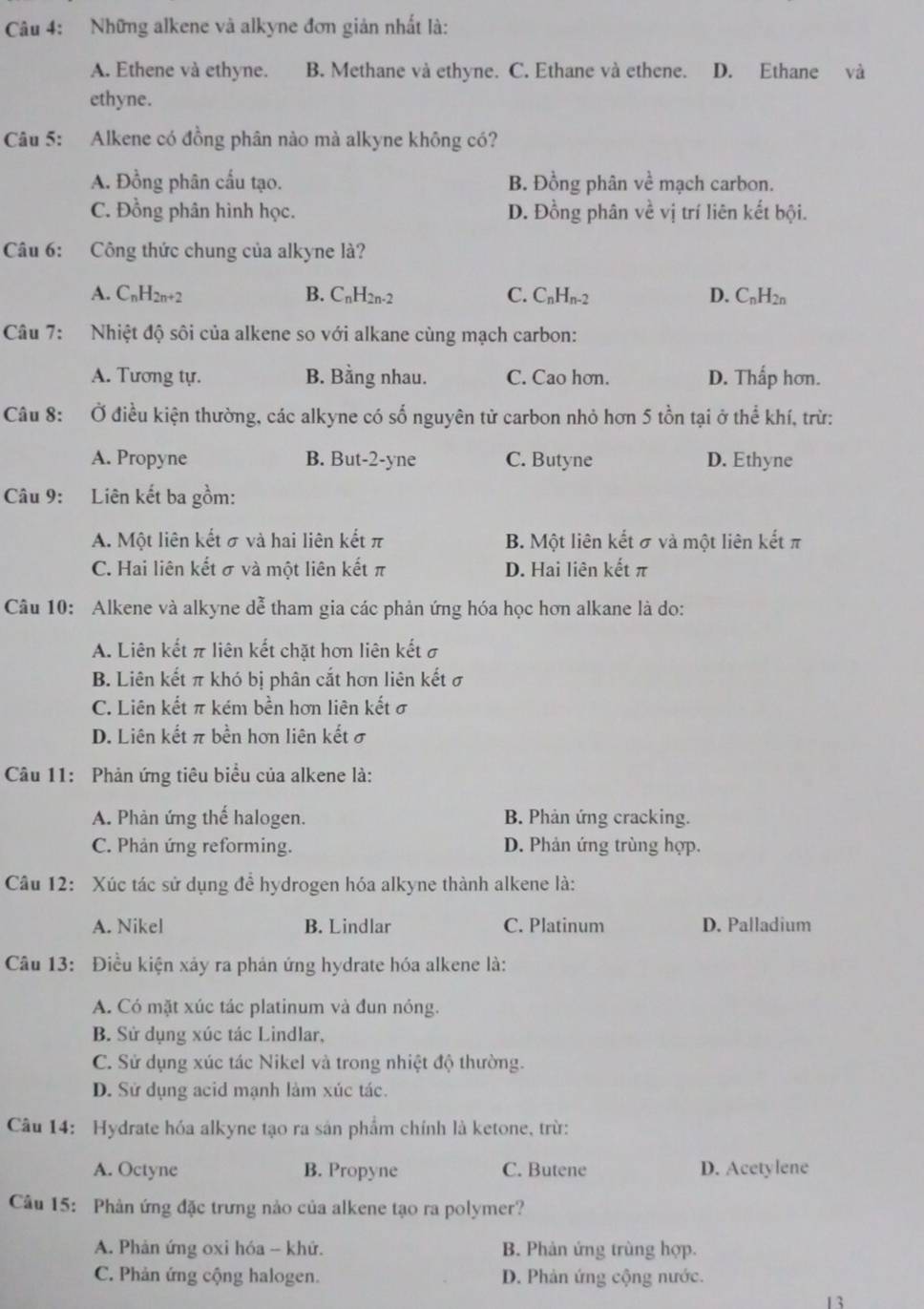 Những alkene và alkyne đơn giản nhất là:
A. Ethene và ethyne. B. Methane và ethyne. C. Ethane và ethene. D. Ethane và
ethyne.
Câu 5: Alkene có đồng phân nào mà alkyne không có?
A. Đồng phân cấu tạo. B. Đồng phân về mạch carbon.
C. Đồng phân hình học. D. Đồng phân về vị trí liên kết bội.
Câu 6: Công thức chung của alkyne là?
A.  CnH2n+2 B. CnH2n-2 C. CnHn-2 D. CnH2n
Câu 7: Nhiệt độ sôi của alkene so với alkane cùng mạch carbon:
A. Tương tự. B. Bằng nhau. C. Cao hơn. D. Thấp hơn.
Câu 8: Ở điều kiện thường, các alkyne có số nguyên tử carbon nhỏ hơn 5 tồn tại ở thể khí, trừ:
A. Propyne B. But-2-yne C. Butyne D. Ethyne
Câu 9: Liên kết ba gồm:
A. Một liên kết σ và hai liên kết π B. Một liên kết σ và một liên kết π
C. Hai liên kết σ và một liên kết π D. Hai liên kết π
Câu 10: Alkene và alkyne dễ tham gia các phản ứng hóa học hơn alkane là do:
A. Liên kết π liên kết chặt hơn liên kết σ
B. Liên kết π khó bị phân cắt hơn liên kết σ
C. Liên kết π kém bền hơn liên kết σ
D. Liên kết π bền hơn liên kết σ
Câu 11: Phản ứng tiêu biểu của alkene là:
A. Phản ứng thể halogen. B. Phản ứng cracking.
C. Phản ứng reforming. D. Phản ứng trùng hợp.
Câu 12: Xúc tác sử dụng để hydrogen hóa alkyne thành alkene là:
A. Nikel B. Lindlar C. Platinum D. Palladium
Câu 13: Điều kiện xảy ra phản ứng hydrate hóa alkene là:
A. Có mặt xúc tác platinum và đun nóng.
B. Sử dụng xúc tác Lindlar,
C. Sử dụng xúc tác Nikel và trong nhiệt độ thường.
D. Sử dụng acid mạnh làm xúc tác.
Câu 14: Hydrate hóa alkyne tạo ra sản phẩm chính là ketone, trừ:
A. Octyne B. Propyne C. Butene D. Acetylene
Câu 15: Phản ứng đặc trưng nào của alkene tạo ra polymer?
A. Phản ứng oxi hóa - khử. B. Phản ứng trùng hợp.
C. Phản ứng cộng halogen. D. Phản ứng cộng nước.
13