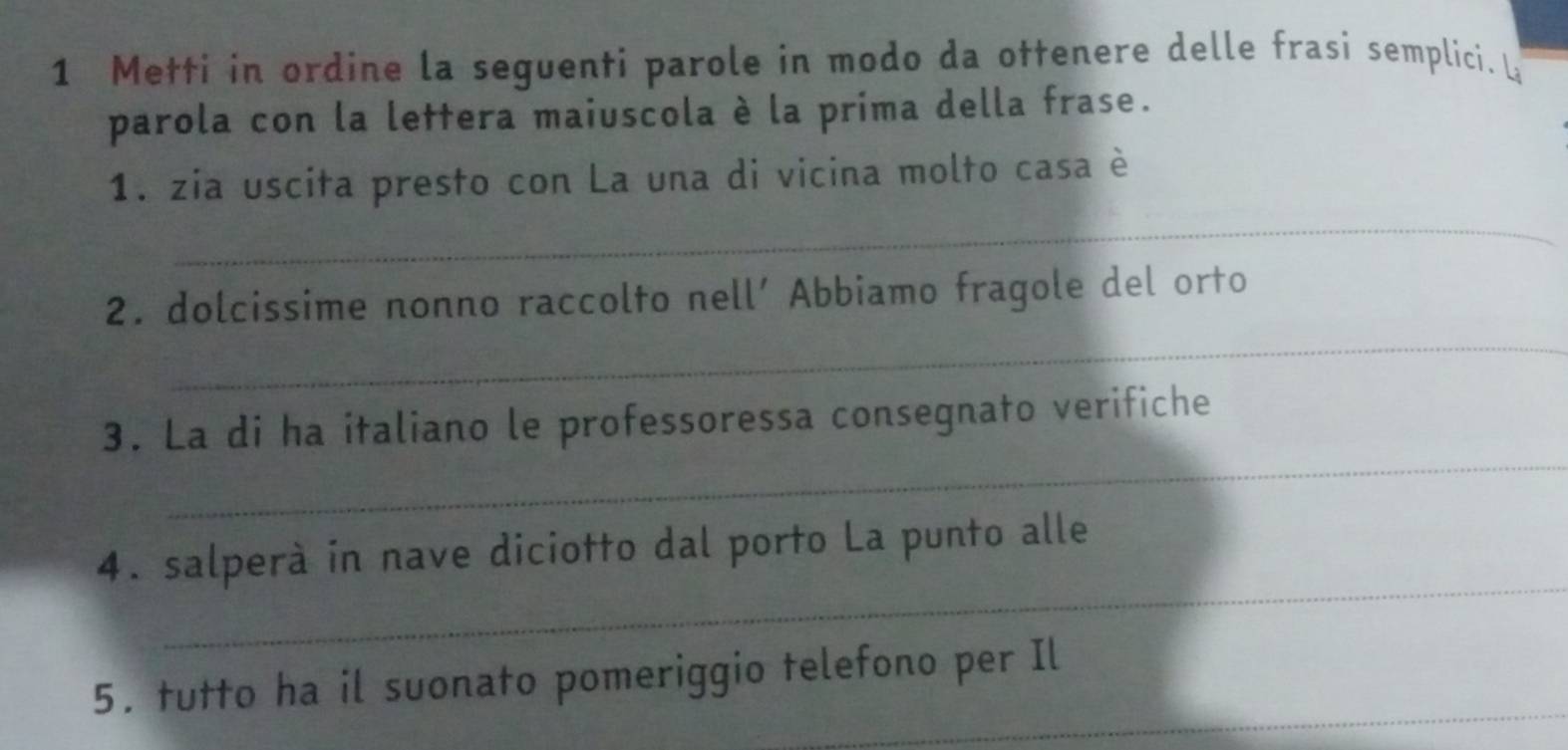 Metti in ordine la seguenti parole in modo da ottenere delle frasi semplici. L 
parola con la lettera maiuscola è la prima della frase. 
1. zia uscita presto con La una di vicina molto casa è 
_ 
_ 
2. dolcissime nonno raccolto nell’ Abbiamo fragole del orto 
_ 
3. La di ha italiano le professoressa consegnato verifiche 
_ 
4. salperà in nave diciotto dal porto La punto alle 
_ 
5. tutto ha il suonato pomeriggio telefono per Il