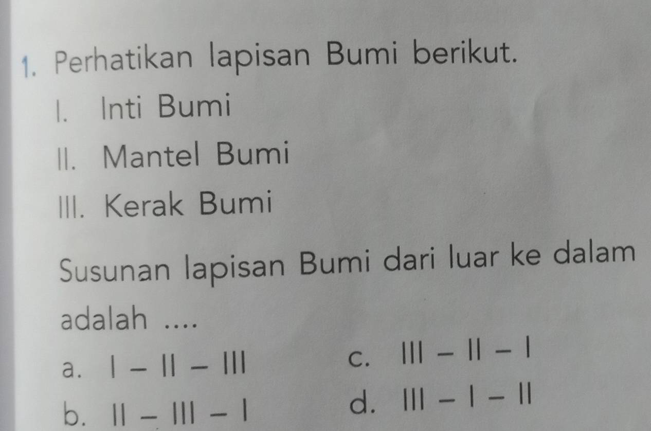 Perhatikan lapisan Bumi berikut.
1. Inti Bumi
II. Mantel Bumi
III. Kerak Bumi
Susunan lapisan Bumi dari luar ke dalam
adalah ....
C.
a. |-1|-||| 111-11-1
b. ||-|||-|
d. 111-1-11