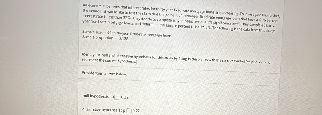 An economist believes that interest rates for thirty-year fixed-rate mortgage loans are decreasing. To investigate this further, 
the economist would like to test the claim that the percent of thirty-year fixed-rate mortgage loans that have a 4.75 percent 
interest rate is less than 22%. They decide to complete a hypothesis test at a 1% significance level. They sample 40 thirty- 
year fixed-rate mortgage loans, and determine the sample percent to be 12.5%. The following is the data from this study: 
Sample size =40 thirty-year fixed-rate mortgage loans 
Sample proportion =0.125
Identify the null and alternative hypothesis for this study by filling in the blanks with the correct symbol (=,!= , to
represent the correct hypothesis.) 
Provide your answer below: 
null hypothesis : p□ 0.22
alternative hypothesis : p□ 0.22