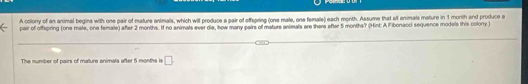 A colony of an animal begins with one pair of mature animals, which will produce a pair of offspring (one male, one female) each month. Assume that all animals mature in 1 month and produce a 
pair of offspring (one male, one female) after 2 months. If no animals ever die, how many pairs of mature animals are there after 5 months? (Hint: A Fibonacci sequence models this colony.) 
The number of pairs of mature animals after 5 months is □ .