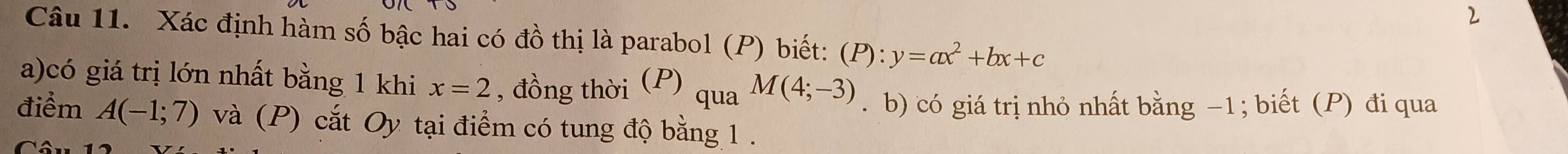 Xác định hàm số bậc hai có đồ thị là parabol (P) biết: (P) : y=ax^2+bx+c
a)có giá trị lớn nhất bằng 1 khi x=2 , đồng thời (P) qua M(4;-3). b) có giá trị nhỏ nhất bằng −1; biết (P) đi qua 
điểm A(-1;7) và (P) cắt Oy tại điểm có tung độ bằng 1.