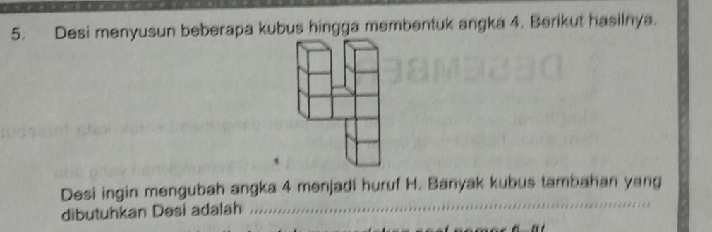 Desi menyusun beberapa kubus hingga membentuk angka 4. Berikut hasilnya. 
Desi ingin mengubah angka 4 menjadi huruf H. Banyak kubus tambahan yang 
dibutuhkan Desí adalah