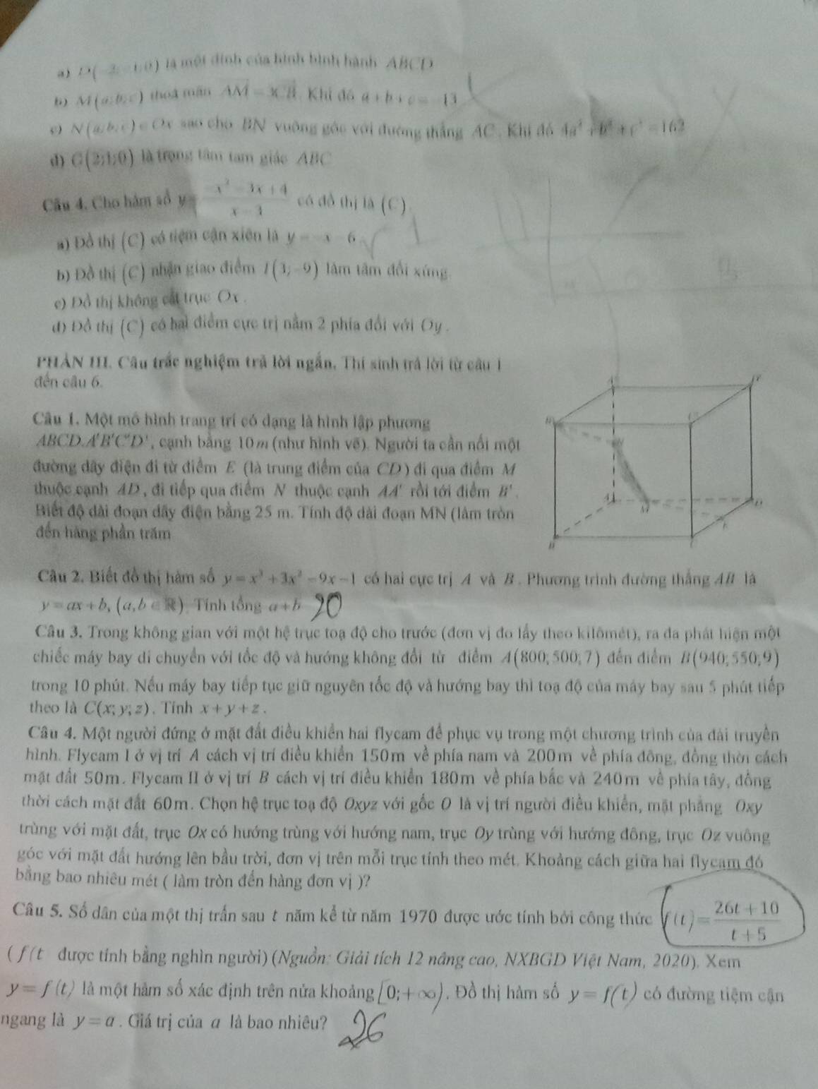 a) D(-2,-1,0) là một đinh của hình bình hành ABCD
) M(a:b,c) thoá mán vector AM=xvector CH Khi đó a+b+c=-13
c N(a,b,c)∈ O_3 sao cho BN vuỡng góc với đường thắng AC . Khi đó 4a^2+b^2+c^2=162
d) C(2;1;0) là trọng tâm tam giác  ABC
Câu 4. Cho hàm sổ y= (-x^2-3x+4)/x-1  có dồ thị là (C)
a) Đồ thị (C) có tiệm cận xiên là y=-x-6
b) Đồ thị (C) nhận giao điểm I(3;-9) lâm tâm đổi xíng
e) Đồ thị không cát trục Ox .
đ) Đồ thị (C) có hai điểm cực trị nằm 2 phía đổi với Dy .
PHẢN III. Câu trắc nghiệm trả lời ngắn, Thí sinh trả lời từ câu 1
đến câu 6.
Câu 1. Một mô hình trang trí có dạng là hình lập phương
ABCD.A B'C'D' , cạnh bằng 10% (như hình vẽ). Người ta cần nổi một
đường dây điện đi từ điểm E (là trung điểm của CD) đi qua điểm M
thuộc cạnh 4D , đi tiếp qua điểm N thuộc cạnh AA' rồi tới điểm B'.
Biết độ đài đoạn dây điện bằng 25 m. Tính độ dài đoạn MN (lâm tròn
đến hàng phần trăm
Câu 2. Biết đồ thị hàm số y=x^3+3x^2-9x-1 có hai cực trị A và B. Phương trình đường thắng AB là
y=ax+b,(a,b∈ R) Tính t (3)11 a+b
Câu 3. Trong không gian với một hệ trục toạ độ cho trước (đơn vị đo lấy theo kilômét), ra đa phát hiện một
chiếc máy bay di chuyển với tốc độ và hướng không đổi từ điểm A(800;500;7) đến điểm B(940;550;9)
trong 10 phút. Nếu máy bay tiếp tục giữ nguyên tốc độ và hướng bay thì toạ độ của máy bay sau 5 phút tiếp
theo là C(x;y;z). Tỉnh x+y+z.
Câu 4. Một người đứng ở mặt đất điều khiển hai flycam để phục vụ trong một chương trình của đài truyền
hình. Flycam Iở vị trí A cách vị trí điều khiển 150m về phía nam và 200m về phía đông, đồng thời cách
mặt đất 50m. Flycam II ở vị trí B cách vị trí điều khiển 180m về phía bắc và 240m về phía tây, đồng
thời cách mặt đất 60m. Chọn hệ trục toạ độ Oxyz với gốc O là vị trí người điều khiển, mặt phẳng Oxy
trùng với mặt đất, trục Ox có hướng trùng với hướng nam, trục Oy trùng với hướng đông, trục Oz vuông
góc với mặt đất hướng lên bầu trời, đơn vị trên mỗi trục tính theo mét. Khoảng cách giữa hai flycam đó
bằng bao nhiêu mét ( làm tròn đến hàng đơn vị )?
Câu 5. Số dân của một thị trấn sau t năm kể từ năm 1970 được ước tính bởi công thức (t)= (26t+10)/t+5 
( ƒ(t được tính bằng nghìn người) (Nguồn: Giải tích 12 năng cao, NXBGD Việt Nam, 2020). Xem
y=f(t) là một hàm số xác định trên nửa khoảng [0;+∈fty ). Đồ thị hàm số y=f(t) có đường tiệm cận
ngang là y=a. Giá trị của α là bao nhiều?