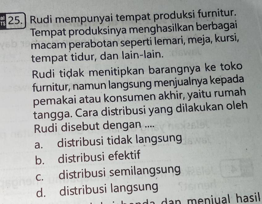 25.] Rudi mempunyai tempat produksi furnitur.
Tempat produksinya menghasilkan berbagai
macam perabotan seperti lemari, meja, kursi,
tempat tidur, dan lain-lain.
Rudi tiḍak menitipkan barangnya ke toko
furnitur, namun langsung menjualnya kepada
pemakai atau konsumen akhir, yaitu rumah
tangga. Cara distribusi yang dilakukan oleh
Rudi disebut dengan ....
a. distribusi tidak langsung
b. distribusi efektif
c. distribusi semilangsung
d. distribusi langsung
dan meniual hasil