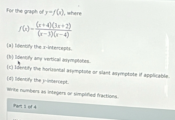 For the graph of y=f(x) , where
f(x)= ((x+4)(3x+2))/(x-3)(x-4) 
(a) Identify the x-intercepts. 
(b) Identify any vertical asymptotes. 
(c) Identify the horizontal asymptote or slant asymptote if applicable. 
(d) Identify the y-intercept. 
Write numbers as integers or simplified fractions. 
Part 1 of 4