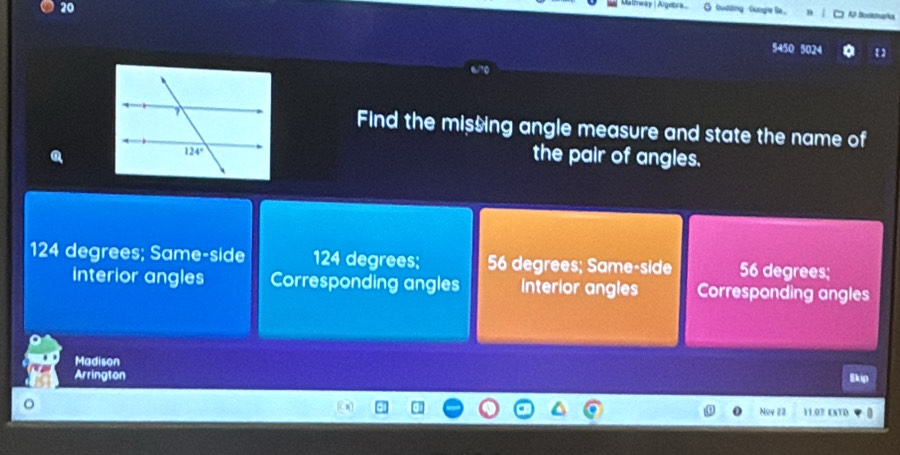 Malrway |Agetra G buazing   funge le. Al Boekmarks
5450 5024
Find the missing angle measure and state the name of
the pair of angles.
124 degrees; Same-side 124 degrees; 56 degrees; Same-side 56 degrees;
interior angles Corresponding angles interior angles Corresponding angles
Madison
Arrington
Skip
Noy 22 11:07 EXTD