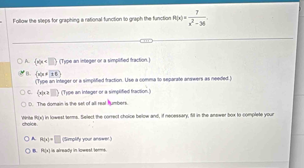 Follow the steps for graphing a rational function to graph the function R(x)= 7/x^2-36 .
A.  x|x (Type an integer or a simplified fraction.)
B.  x|x!= ± 6
(Type an integer or a simplified fraction. Use a comma to separate answers as needed.)
C.  x|x≥ □  (Type an integer or a simplified fraction.)
D. The domain is the set of all real Aumbers.
Write R(x) in lowest terms. Select the correct choice below and, if necessary, fill in the answer box to complete your
choice.
A. R(x)=□ (Simplify your answer.)
B. R(x) is already in lowest terms.