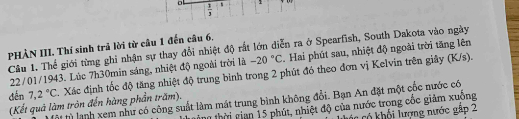  2/3  1 
PHÀN III. Thí sinh trả lời từ câu 1 đến câu 6. 
Câu 1. Thế giới từng ghi nhận sự thay đổi nhiệt độ rất lớn diễn ra ở Spearfish, South Dakota vào ngày 
22/01/1943. Lúc 7h30min sáng, nhiệt độ ngoài trời là -20°C. Hai phút sau, nhiệt độ ngoài trời tăng lên 
đến 7,2°C. Xác định tốc độ tăng nhiệt độ trung bình trong 2 phút đó theo đơn vị Kelvin trên giây (K/s). 
t từ lạnh xem như có công suất làm mát trung bình không đổi. Bạn An đặt một cốc nước có 
(Kết quả làm tròn đến hàng phần trăm). 
an thời gian 15 phút, nhiệt độ của nước trong cốc giảm xuống 
có khối lượng nước gấp 2