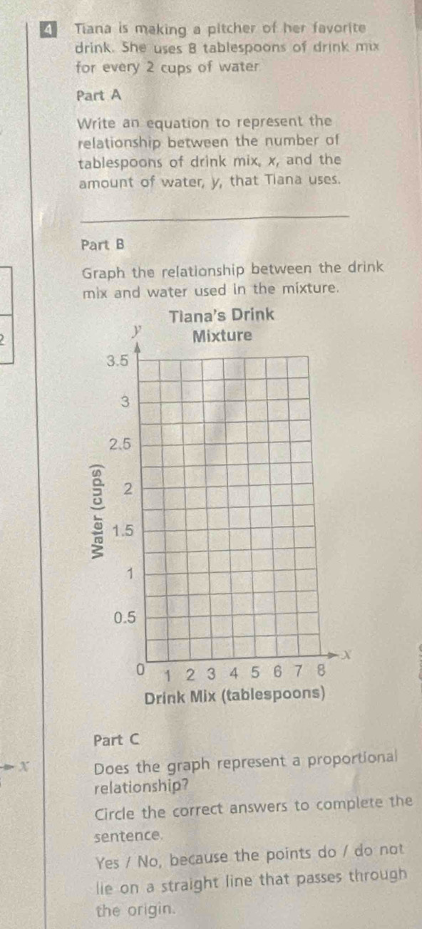 Tiana is making a pitcher of her favorite
drink. She uses 8 tablespoons of drink mix
for every 2 cups of water
Part A
Write an equation to represent the
relationship between the number of
tablespoons of drink mix, x, and the
amount of water, y, that Tiana uses.
Part B
Graph the relationship between the drink
mix and water used in the mixture.
:
Drink 
Part C
X Does the graph represent a proportional
relationship?
Circle the correct answers to complete the
sentence.
Yes / No, because the points do / do not
lie on a straight line that passes through
the origin.