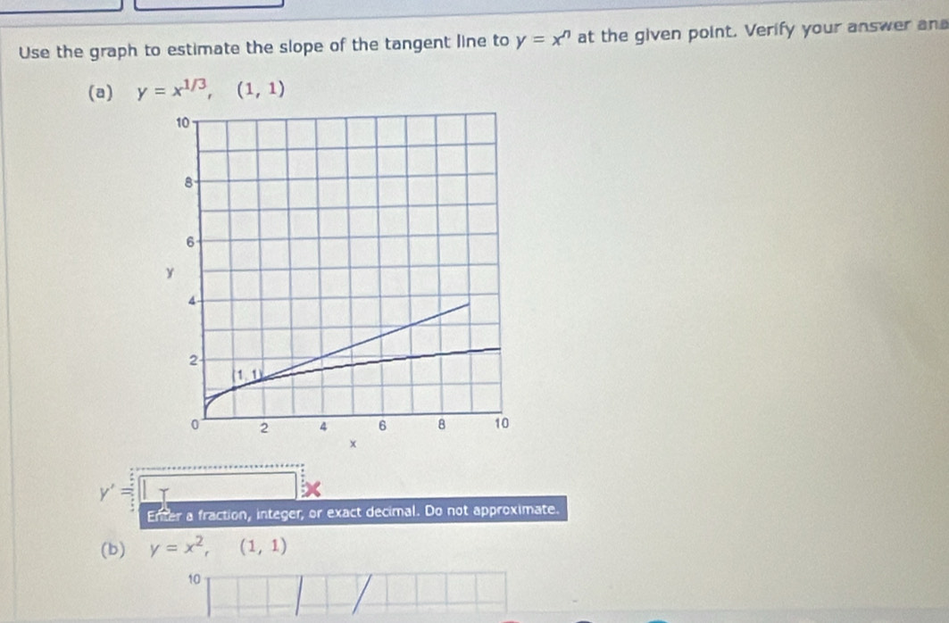 Use the graph to estimate the slope of the tangent line to y=x^n at the given point. Verify your answer an
(a) y=x^(1/3),(1,1)
y'= T
Enter a fraction, integer, or exact decimal. Do not approximate.
(b) y=x^2,(1,1)
10