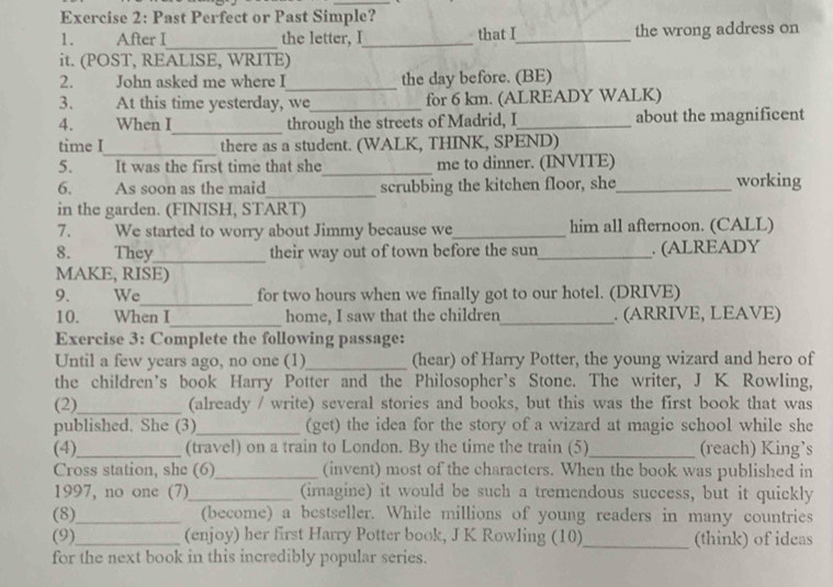 Past Perfect or Past Simple? 
1. After I_ the letter, I_ that I_ the wrong address on 
it. (POST, REALISE, WRITE) 
_ 
2. John asked me where I the day before. (BE) 
3. At this time yesterday, we_ for 6 km. (ALREADY WALK) 
_ 
4. When I through the streets of Madrid, I_ about the magnificent 
_ 
time I there as a student. (WALK, THINK, SPEND) 
5. . It was the first time that she_ me to dinner. (INVITE) 
6. As soon as the maid_ scrubbing the kitchen floor, she_ working 
in the garden. (FINISH, START) 
7. We started to worry about Jimmy because we_ him all afternoon. (CALL) 
8. They_ their way out of town before the sun_ . (ALREADY 
MAKE, RISE) 
_ 
9. We for two hours when we finally got to our hotel. (DRIVE) 
10. When I_ home, I saw that the children_ . (ARRIVE, LEAVE) 
Exercise 3: Complete the following passage: 
Until a few years ago, no one (1)_ (hear) of Harry Potter, the young wizard and hero of 
the children's book Harry Potter and the Philosopher's Stone. The writer, J K Rowling, 
(2)_ (already / write) several stories and books, but this was the first book that was 
published. She (3)_ (get) the idea for the story of a wizard at magie school while she 
(4)_ (travel) on a train to London. By the time the train (5)_ (reach) King’s 
Cross station, she (6)_ (invent) most of the characters. When the book was published in 
1997, no one (7)_ (imagine) it would be such a tremendous success, but it quickly 
(8)_ (become) a bestseller. While millions of young readers in many countries 
(9)_ (enjoy) her first Harry Potter book, J K Rowling (10)_ (think) of ideas 
for the next book in this incredibly popular series.