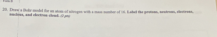 Form B 
20. Draw a Bohr model for an atom of nitrogen with a mass number of 16. Label the protons, neutrons, electrons, 
nucleus, and electron cloud. (2 pts)