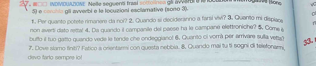 □□ INDIVIDUAZIONE Nelle seguenti frasi sottolinea gli avverbi e le locuzion nogative (sono vC 
5) e cerchia gli avverbi e le locuzioni esclamative (sono 3). 
C 
1. Per quanto potete rimanere da noi? 2. Quando si decideranno a farsi vivi? 3. Quanto mi dispiace n 
non averti dato retta! 4. Da quando il campanile del paese ha le campane elettroniche? 5. Come è 
buffo il tuo gatto quando vede le tende che ondeggiano! 6. Quanto ci vorrà per arrivare sulla vetta? 33. 
7. Dove siamo finiti? Fatico a orientarmi con questa nebbia. 8. Quando mai tu ti sogni di telefonarmi, 
devo farlo sempre io!