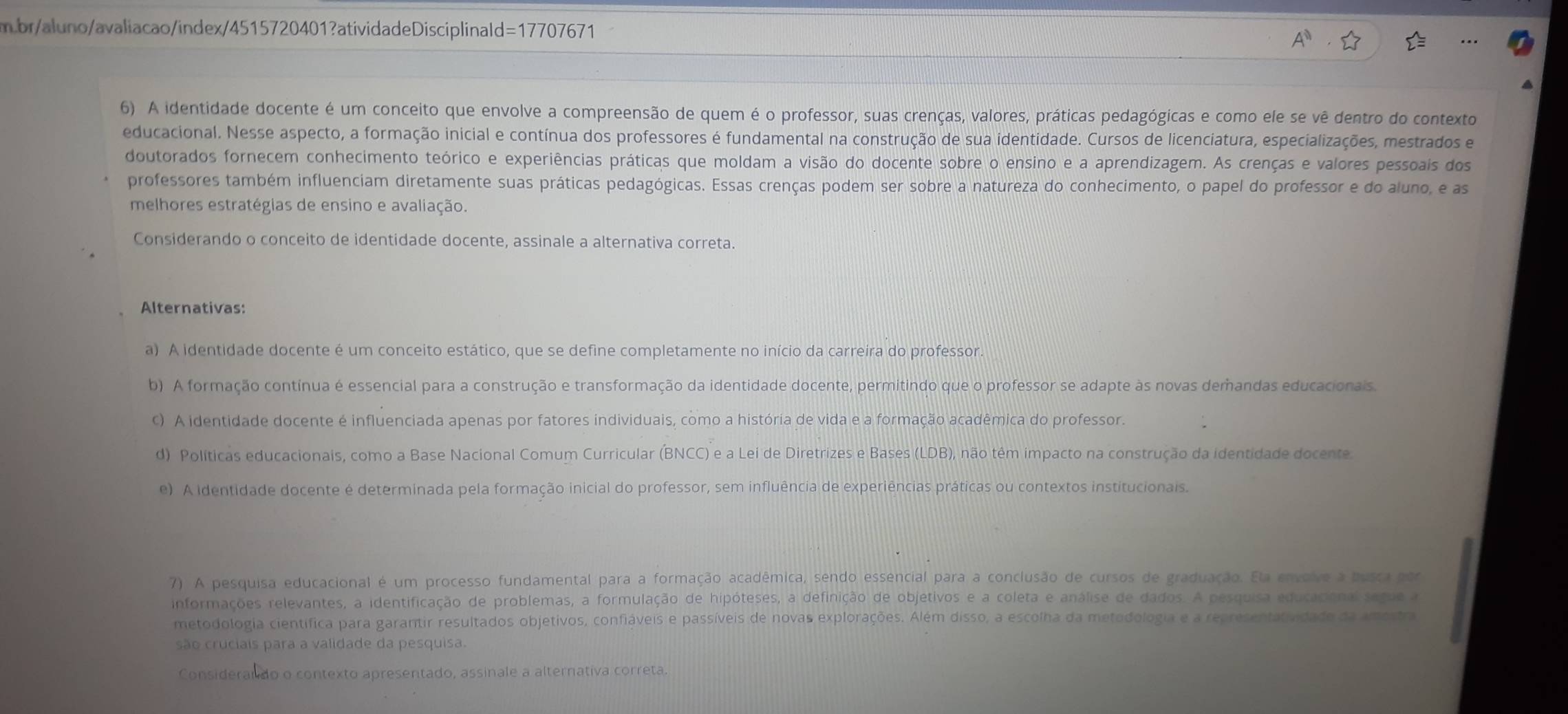 br/aluno/avaliacao/index/4515720401?atividadeDisciplinald=17707671
6) A identidade docente é um conceito que envolve a compreensão de quem é o professor, suas crenças, valores, práticas pedagógicas e como ele se vê dentro do contexto
educacional. Nesse aspecto, a formação inicial e contínua dos professores é fundamental na construção de sua identidade. Cursos de licenciatura, especializações, mestrados e
doutorados fornecem conhecimento teórico e experiências práticas que moldam a visão do docente sobre o ensino e a aprendizagem. As crenças e valores pessoais dos
professores também influenciam diretamente suas práticas pedagógicas. Essas crenças podem ser sobre a natureza do conhecimento, o papel do professor e do aluno, e as
melhores estratégias de ensino e avaliação.
Considerando o conceito de identidade docente, assinale a alternativa correta.
Alternativas:
a) A identidade docente é um conceito estático, que se define completamente no início da carreira do professor
b) A formação contínua é essencial para a construção e transformação da identidade docente, permitindo que o professor se adapte às novas demandas educacionais.
c) A identidade docente é influenciada apenas por fatores individuais, como a história de vida e a formação acadêmica do professor.
d) Políticas educacionais, como a Base Nacional Comum Curricular (BNCC) e a Lei de Diretrizes e Bases (LDB), não têm impacto na construção da identidade docente.
e) A identidade docente é determinada pela formação inicial do professor, sem influência de experiências práticas ou contextos institucionais.
7) A pesquisa educacional é um processo fundamental para a formação acadêmica, sendo essencial para a conclusão de cursos de graduação. Ela envolve a busca por
informações relevantes, a identificação de problemas, a formulação de hipóteses, a definição de objetivos e a coleta e análise de dados. A pesquisa educacional segue a
metodologia científica para garantir resultados objetivos, confiáveis e passíveis de novas explorações. Além disso, a escolha da metodologia e a representatividade da amestra
são cruciais para a validade da pesquisa.
Considerando o contexto apresentado, assinale a alternativa correta.