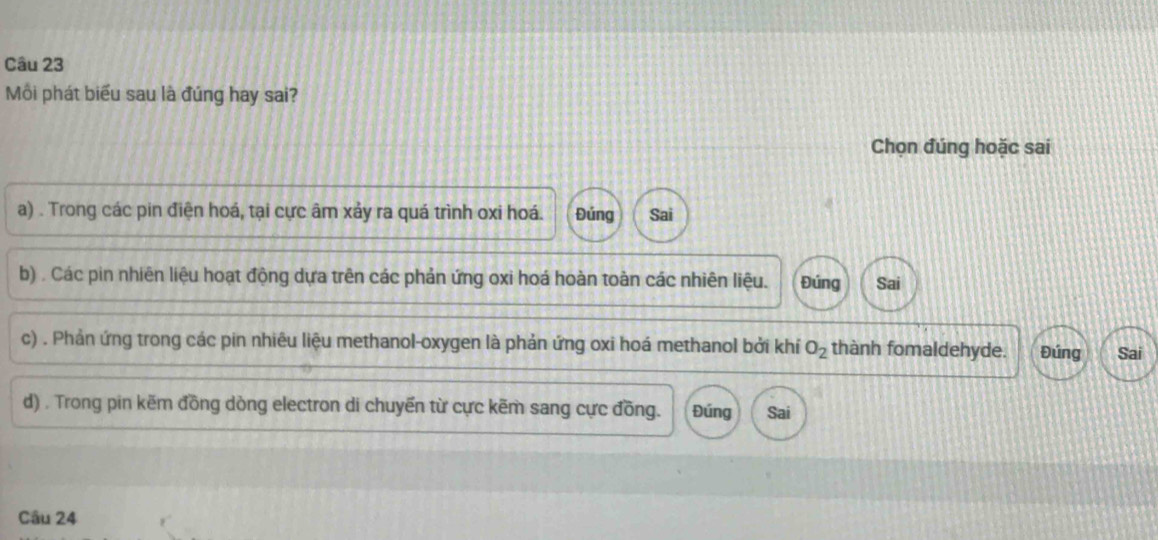 Mồi phát biểu sau là đúng hay sai?
Chọn đúng hoặc sai
a) . Trong các pin điện hoá, tại cực âm xảy ra quá trình oxi hoá. Đúng Sai
b) . Các pin nhiên liệu hoạt động dựa trên các phản ứng oxi hoá hoàn toàn các nhiên liệu. Đúng Sai
c) . Phản ứng trong các pin nhiêu liệu methanol-oxygen là phản ứng oxi hoá methanol bởi khí O_2 thành fomaldehyde. Đúng Sai
d) . Trong pin kẽm đồng dòng electron di chuyến từ cực kẽm sang cực đồng. Đúng Sai
Câu 24