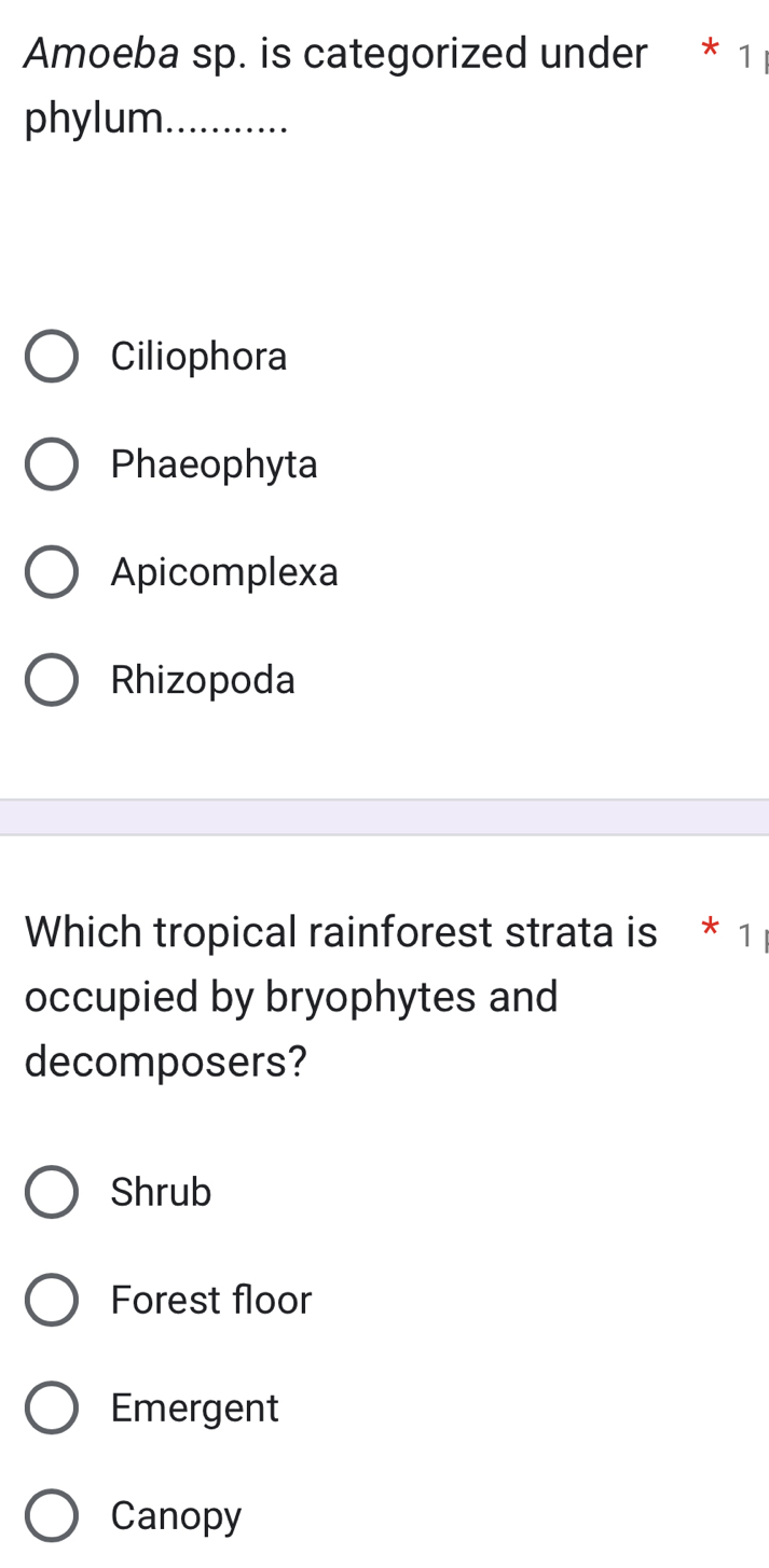 Amoeba sp. is categorized under * 1
phylum_
Ciliophora
Phaeophyta
Apicomplexa
Rhizopoda
Which tropical rainforest strata is * 1
occupied by bryophytes and
decomposers?
Shrub
Forest floor
Emergent
Canopy