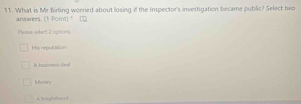 What is Mr Birling worried about losing if the Inspector's investigation became public? Select two
answers. (1 Point) *
Please select 2 options.
His reputation
A business deal
Money
A knighthood