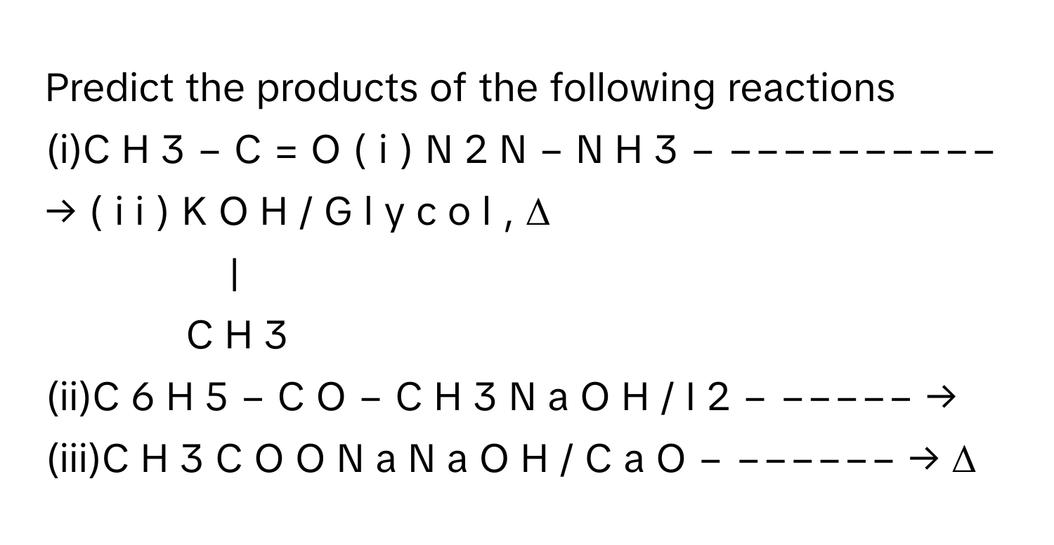 Predict the products of the following reactions 
(i)C  H   3      −  C  =  O  (  i  )  N   2      N  −  N  H   3            − −−−−−−−−−− →       (  i  i  )  K  O  H  /    G  l  y  c  o  l  ,  Δ                
|
C  H   3         
(ii)C   6      H   5      −  C  O  −  C  H   3      N  a  O  H  /    I   2            − −−−−− →           
(iii)C  H   3      C  O  O  N  a  N  a  O  H  /    C  a  O        − −−−−−− →       Δ