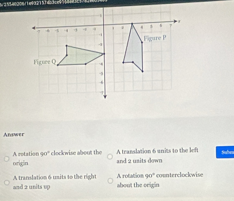 6/25540206/1e9321574b3ce9168ee3c5782ec0?
Answer
A rotation 90° clockwise about the A translation 6 units to the left Subm
origin and 2 units down
A translation 6 units to the right A rotation 90° counterclockwise
and 2 units up about the origin