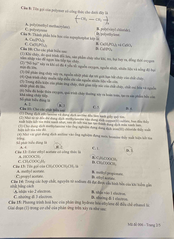 HC
Câu 8: Tên gọi của polymer có công thức cho dưới đây là
(-CH_2-CH_2to )
A. poly(methyl methacrylate). B. poly(vinyl chloride).
C. polystyrene D. polyethylene.
Câu 9: Thành phần hóa học của supephotphat kép là
A. Ca_3(PO_4)_2
B.
C. Ca(H_2PO_4)_2 Ca(H_2PO_4)_2 và CaSO_4
D. CaHPO_4
Câu 10: Cho các phát biểu sau:
(1) Khi cháy, do quá trình đổi lưu, sản phẩm cháy như khí, tro, bụi bay ra, đồng thời oxygen
xâm nhập vào đề ngọn lửa tiếp tục cháy.
(2) “Nổ bụi” xảy ra khi có đủ 4 yếu tố: nguồn oxygen, nguồn nhiệt, nhiên liệu và nồng độ bụi
mịn đủ lớn.
(3) Để phản ứng cháy xảy ra, nguồn nhiệt phải đạt tới giới hạn bắt cháy của chất cháy.
(4) Quá trình cháy muốn tiếp diễn chi cần nguồn nhiên liệu vẫn còn.
(5) Trong điều kiện của phản ứng cháy, thời gian tiếp xúc của chất cháy, chất oxi hóa và nguồn
nhiệt phải đủ lâu.
(6) Nếu đủ hoặc thừa oxygen, quá trình cháy thường xảy ra hoàn toàn, tạo ra sản phầm bền còn
khả năng cháy tiếp.
Số phát biểu đúng là
A. 2. B. 3
Câu 11: Cho các phát biểu sau: C. 5. D. 4.
(1) Dung dịch ethylamine và dung dịch aniline đều làm xanh giấy quỳ tím.
(2) Nhỏ từ từ đến đư dung dịch methylamine vào dung dịch copper(II) sulfate, ban đầu thấy
xuất hiện kết tủa màu xanh nhạt, sau đó kết tủa tan tạo thành dung dịch màu xanh lam.
(3) Cho dung dịch methylamine vào ổng nghiệm đựng dung dịch iron(III) chloride thấy xuất
hiện kết tủa nâu đỏ.
(4) Nhỏ vài giọt dung dịch aniline vào ổng nghiệm đựng nước bromine thấy xuất hiện kết tủa
trǎng.
Số phát biểu đúng là
A. 4. B. 2. C. 1. D. 3.
Câu 12: Ester ethyl acetate có công thức là
A. HCOOCH_3
B. C_2H_5COOCH_3 5
C. CH_3COOC_2H_5 D.
Câu 13: Tên gọi của CH_3COOCH_2CH_3 là CH_3COOCH_3
A. methyl acetate.
B. methyl propionate.
C. propyl acetate.
D. ethyl acetate.
Câu 14: Trong các hợp chất, nguyên tử sodium đã đạt được cấu hình bền của khí hiểm gần
nhất bằng cách
A nhận vào 2 electron.
B. nhận vào 1 electron.
C. nhường đi 3 electron.
D. nhường đi 1 electron.
Câu 15: Phương trình hoá học của phản ứng hydrate hóa ethylene đề điều chế ethanol là:
Giai đoạn (1) trong cơ chế của phản ứng trên xảy ra như sau:
Mã đề 006 - Trang 2/5