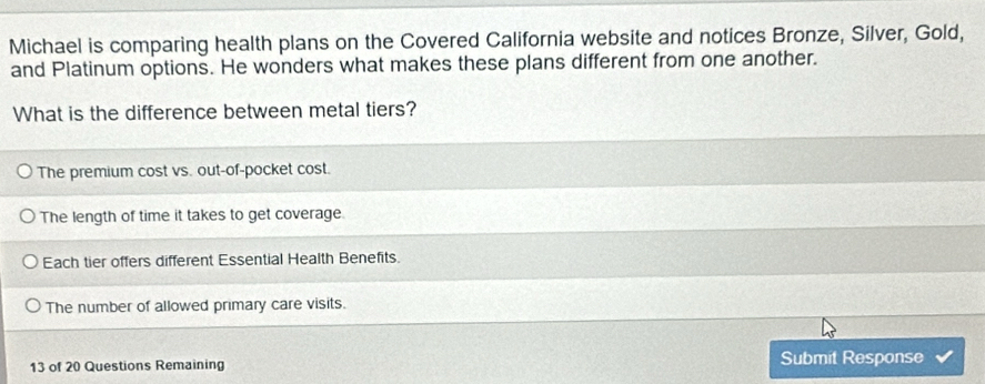 Michael is comparing health plans on the Covered California website and notices Bronze, Silver, Gold,
and Platinum options. He wonders what makes these plans different from one another.
What is the difference between metal tiers?
The premium cost vs. out-of-pocket cost.
The length of time it takes to get coverage.
Each tier offers different Essential Health Benefits.
The number of allowed primary care visits.
13 of 20 Questions Remaining Submit Response