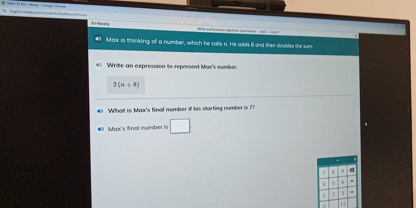 Math To Do, i-Ready - Google Chrome 
login.i-ready.com/student/dashboard/home 
@i-Ready Write and Evaluate Algebraic Expressions — Quiz — Level F 
Max is thinking of a number, which he calls n. He adds 8 and then doubles the sum.

2(n+8)
◀ What is Max's final number if his starting number is 7? 
 Max's final number is