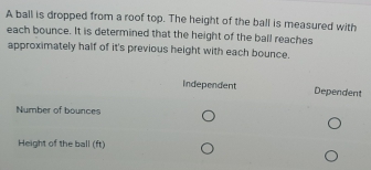 A ball is dropped from a roof top. The height of the ball is measured with 
each bounce. It is determined that the height of the ball reaches 
approximately half of it's previous height with each bounce. 
Independent Dependent 
Number of bounces 
Height of the ball (ft)