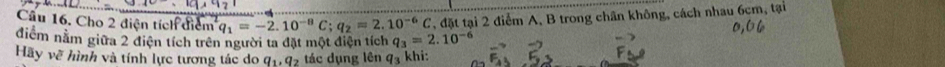 Cầu 16. Cho 2 điện tích điểm q_1=-2.10^(-8)C; q_2=2.10^(-6)C T, đặt tại 2 điểm A, B trong chân không, cách nhau 6cm, tại 
điểm nằm giữa 2 điện tích trên người ta đặt một điện tích q_3=2.10^(-6)
Hãy vẽ hình và tính lực tương tác do q_1, q_2 tác dụng lên q_3 khi: