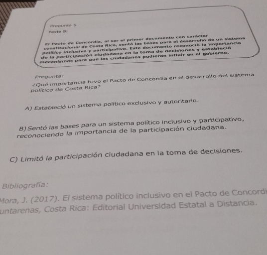 Pregunta 5
Texto 5:
El Pacto de Concordia, al ser el primer documento con carácter
constitucional de Costa Rica, sentó las bases para el desarrollo de un sistema
político inclusivo y participativo. Este documento reconoció la importancia
de la participación ciudadana en la toma de decisiones y estableció
mecanismos para que los ciudadanos pudieran influir en el gobierno.
Pregunta:
¿Qué importancia tuvo el Pacto de Concordia en el desarrollo del sistema
político de Costa Rica?
A) Estableció un sistema político exclusivo y autoritario.
B) Sentó las bases para un sistema político inclusivo y participativo,
reconociendo la importancia de la participación ciudadana.
C) Limitó la participación ciudadana en la toma de decisiones.
Bibliografía:
Mora, J. (2017). El sistema político inclusivo en el Pacto de Concordi
untarenas, Costa Rica: Editorial Universidad Estatal a Distancia.