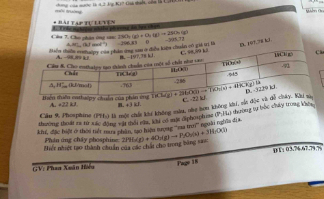 dung của nước là 4,2 J/g.K)? Giả thiết, còn là CH
mội trường Biền thị
Bài Táp tự luyện
T Trác nghiệm nhiều phương ăn lựa chọn
Câu 7, Cho phân ứng sau: 2SO_2(g)+O_2(g)to 2SO_3(g)
△ ,H_m(kJmol^(-1)) -296,83 0
D. 197.78 kJ.
chuẩn cô giá trị là -395
ân
Biến thiên enthalpy chuẩn của phần
C. -22 kJ
A. +22k B. +3kJ.
Câu 9, Phosphine (PH:) là một chất khí không màu, nhẹ hơn không khí, rắt độc và 
thường thoát ra từ xác động vật thôi rữa, khi có mặt diphosphine (P_2H_4) thường tự bốc cháy trong khôm
khí, đặc biệt ở thời tiết mưa phùn, tạo hiện tượng ''ma trơi'' ngoài nghĩa địa.
Phân ứng cháy phosphine:
Biết nhiệt tạo thành chuẩn của các chất cho trong bảng sau: 2PH_3(g)+4O_2(g)to P_2O_5(s)+3H_2O(l)
GV: Phan Xuân Hiếu DT: 03.76.67.79.?
Page 18