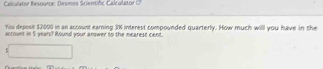 Calculator Resource: Desmos Scientific Calculator ( 
You deposit $2000 in an account earning 3% interest compounded quarterly. How much will you have in the 
account in 5 years? Round your answer to the nearest cent.