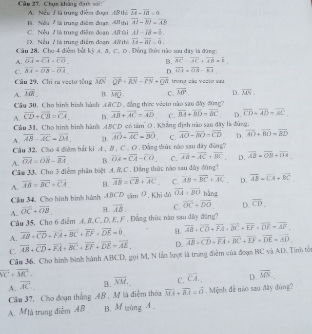 Câu 27, Chọn khẳng định sai:
A. Nếu / là trung điểm đoạn AB thì vector LA-vector IB=vector 0.
B. Nếu / là trung điểm đoạn AB thì overline AI-overline BI=overline AB.
C. Nếu / là trung điểm đoạn AB thì overline AI-overline IB=vector 0.
D. Nếu / là trung điểm đoạn AB thì overline LA-overline BI=overline 0.
Câu 28. Cho 4 điểm bắt kỳ A, B, C, D . Đằng thức nào sau đây là đúng:
A. overline OA=overline CA+overline CO. B. overline BC-overline AC+overline AB=overline 0.
C. overline BA=overline OB-overline OA. D. overline OA=overline OB-overline BA.
Câu 29. Chỉ ra vectơ tổng overline MN-overline QP+overline RN-overline PN+overline QR trong các vectơ sau
A. overline MR. B. overline MQ. C. overline MP. D. overline MN.
Câu 30. Cho hình bình hành ABCD , đẳng thức véctơ nào sau dây đúng?
A. overline CD+overline CB=overline CA. B. overline AB+overline AC=overline AD. C. vector BA+vector BD=vector BC. D. overline CD+overline AD=overline AC.
Câu 31. Cho hình bình hành ABCD có tâm O . Khẳng định nào sau đây là đúng:
A. overline AB-overline AC=overline DA. B. vector AO+vector AC=vector BO C. overline AO-overline BO=overline CD. D. vector AO+vector BO=vector BD.
Câu 32. Cho 4 điểm bắt kì A , B , C , O . Đẳng thức nào sau đây đúng?
A. vector OA=vector OB-vector BA B. overline OA=overline CA-overline CO. C. overline AB=overline AC+overline BC D. overline AB=overline OB+overline OA.
Câu 33. Cho 3 điểm phân biệt A, B,C . Đằng thức nào sau đây đúng?
A. overline AB=overline BC+overline CA. B. vector AB=vector CB+vector AC. C. vector AB=vector BC+vector AC. D. overline AB=overline CA+overline BC.
Câu 34. Cho hình bình hành ABCD tan O. Khi đó overline OA+overline BO bằng
A. vector OC+vector OB. B. overline AB. C. overline OC+overline DO. D. overline CD.
Câu 35. Cho 6 điểm A, B, C, D, E, F . Đằng thức nào sau đây đúng?
A. vector AB+vector CD+vector FA+vector BC+vector EF+vector DE=vector 0. B. vector AB+vector CD+vector FA+vector BC+vector EF+vector DE=vector AF.
C. vector AB+vector CD+vector FA+vector BC+vector EF+vector DE=vector AE. D. vector AB+vector CD+vector FA+vector BC+vector EF+vector DE=vector AD.
Câu 36. Cho hình bình hành ABCD, gọi M, N lần lượt là trung điểm của đoạn BC và AD. Tính tổi
vector VC+vector MC.
A. vector AC.
B. vector NM. C. overline CA. D. overline MN.
Câu 37. Cho đoạn thắng AB, M là điểm thỏa vector MA+vector BA=vector O. Mệnh đề nào sau đây đúng?
A. Mlà trung điểm AB . B. M trùng A .