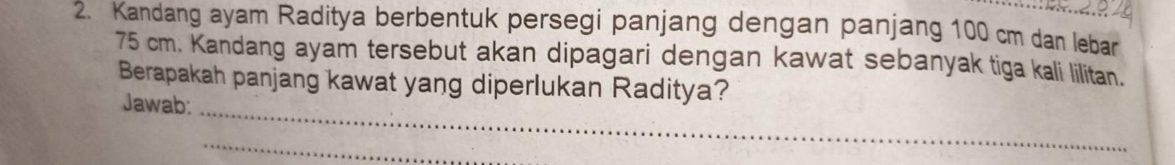 Kandang ayam Raditya berbentuk persegi panjang dengan panjang 100 cm dan lebar
75 cm. Kandang ayam tersebut akan dipagari dengan kawat sebanyak tiga kali lilitan. 
_ 
Berapakah panjang kawat yang diperlukan Raditya? 
Jawab: 
_