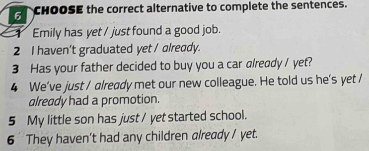 CHOOSE the correct alternative to complete the sentences. 
1 Emily has yet / just found a good job. 
2 I haven't graduated yet / already. 
3 Has your father decided to buy you a car already / yet? 
4 We've just / already met our new colleague. He told us he’s yet / 
already had a promotion. 
5 My little son has just / yet started school. 
6 They haven’t had any children already / yet.