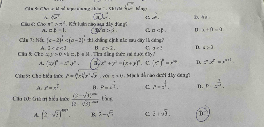 Cho a là số thực dương khác 1. Khi đó sqrt[4](a^(frac 2)3) bằng:
A. sqrt[3](a^2). B. a^(frac 8)3. a^(frac 3)8. sqrt[6](a).
C.
D.
Câu 6: Cho π^(alpha)>π^(beta). Kết luận nào sau đây đúng?
A. alpha .beta =1. B alpha >beta . C. alpha D. alpha +beta =0.
Câu 7: Nếu (a-2)^ 1/4  thì khẳng định nào sau đây là đúng?
A. 2 B. a>2. C. a<3. D. a>3.
Câu 8: Cho x,y>0 và alpha ,beta ∈ R. Tìm đẳng thức sai dưới đây?
A. (xy)^alpha =x^(alpha).y^(alpha). B. x^(alpha)+y^(alpha)=(x+y)^alpha . C. (x^(alpha))^beta =x^(alpha beta). D. x^(alpha).x^(beta)=x^(alpha +beta).
* Câu 9: Cho biểu thức P=sqrt[3](xsqrt [4]x^3sqrt x) , với x>0. Mệnh đề nào dưới đây đúng?
A. P=x^(frac 1)2. P=x^(frac 7)12. C. P=x^(frac 5)8. D. P=x^(frac 7)24.
B.
Câu 10: Giá trị biểu thức frac (2-sqrt(3))^1023(2+sqrt(3))^-2024 bàng
A. (2-sqrt(3))^4037. B. 2-sqrt(3). C. 2+sqrt(3). D. V.