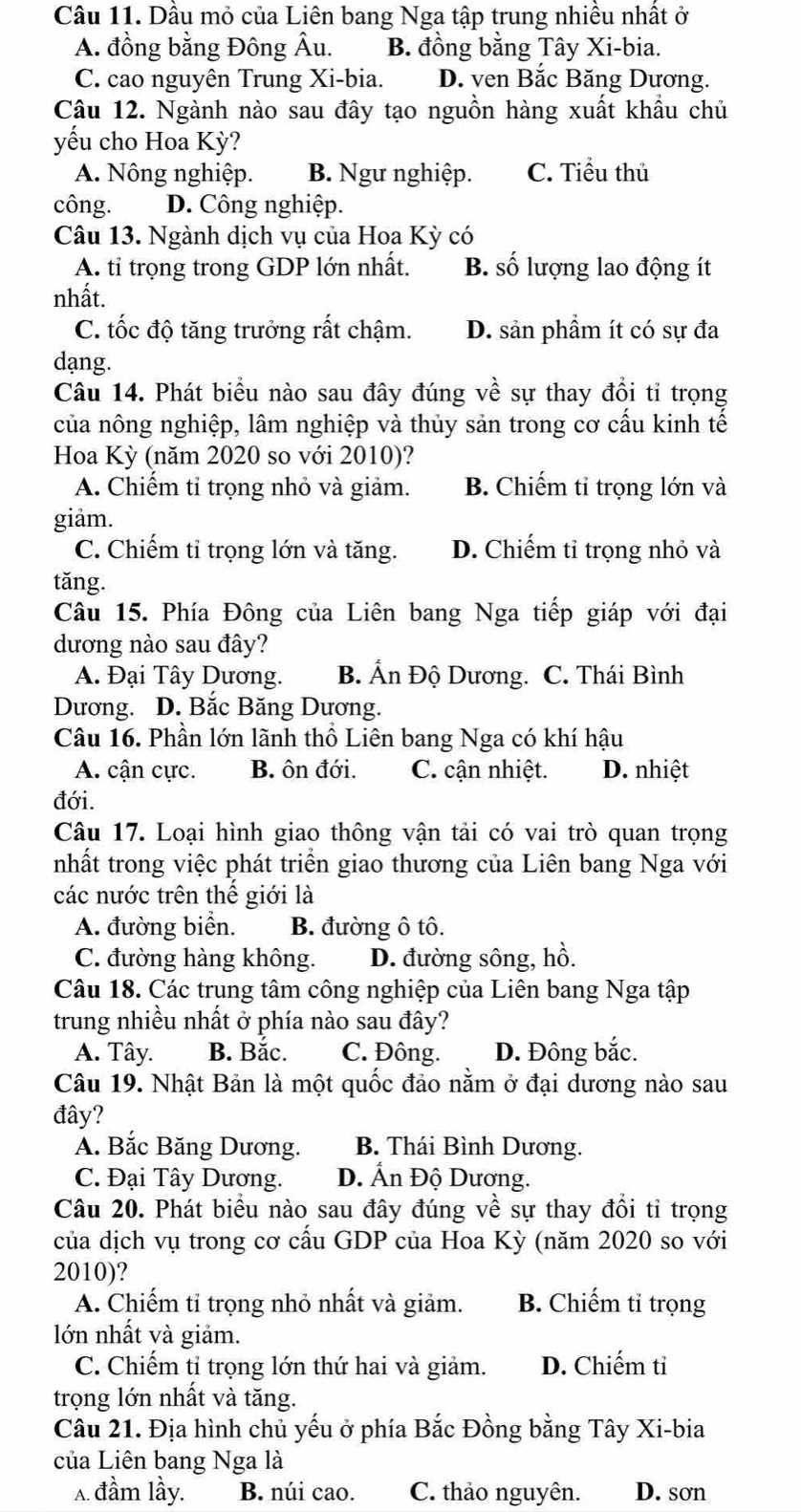 Dầu mỏ của Liên bang Nga tập trung nhiều nhất ở
A. đồng bằng Đông Âu. B. đồng bằng Tây Xi-bia.
C. cao nguyên Trung Xi-bia. D. ven Bắc Băng Dương.
Câu 12. Ngành nào sau đây tạo nguồn hàng xuất khẩu chủ
yếu cho Hoa Kỳ?
A. Nông nghiệp. B. Ngư nghiệp. C. Tiểu thủ
công. D. Công nghiệp.
Câu 13. Ngành dịch vụ của Hoa Kỳ có
A. tỉ trọng trong GDP lớn nhất. B. số lượng lao động ít
nhất.
C. tốc độ tăng trưởng rất chậm. D. sản phầm ít có sự đa
dạng.
Câu 14. Phát biểu nào sau đây đúng về sự thay đổi tỉ trọng
của nông nghiệp, lâm nghiệp và thủy sản trong cơ cấu kinh tế
Hoa Kỳ (năm 2020 so với 2010)?
A. Chiếm tỉ trọng nhỏ và giảm. B. Chiếm tỉ trọng lớn và
giảm.
C. Chiếm tỉ trọng lớn và tăng. D. Chiếm tỉ trọng nhỏ và
tǎng.
Câu 15. Phía Đông của Liên bang Nga tiếp giáp với đại
dương nào sau đây?
A. Đại Tây Dương. B. Ấn Độ Dương. C. Thái Bình
Dương. D. Bắc Băng Dương.
Câu 16. Phần lớn lãnh thổ Liên bang Nga có khí hậu
A. cận cực. B. ôn đới. C. cận nhiệt. D. nhiệt
đới.
Câu 17. Loại hình giao thông vận tải có vai trò quan trọng
nhất trong việc phát triển giao thương của Liên bang Nga với
các nước trên thế giới là
A. đường biển. B. đường ô tô.
C. đường hàng không. D. đường sông, hồ.
Câu 18. Các trung tâm công nghiệp của Liên bang Nga tập
trung nhiều nhất ở phía nào sau đây?
A. Tây. B. Bắc. C. Đông. D. Đông bắc.
Câu 19. Nhật Bản là một quốc đảo nằm ở đại dương nào sau
đây?
A. Bắc Băng Dương. B. Thái Bình Dương.
C. Đại Tây Dương. D. Ấn Độ Dương.
Câu 20. Phát biểu nào sau đây đúng về sự thay đổi tỉ trọng
của dịch vụ trong cơ cầu GDP của Hoa Kỳ (năm 2020 so với
2010)?
A. Chiếm tỉ trọng nhỏ nhất và giảm. B. Chiếm tỉ trọng
lớn nhất và giảm.
C. Chiếm tỉ trọng lớn thứ hai và giảm. D. Chiếm tỉ
trọng lớn nhất và tăng.
Câu 21. Địa hình chủ yếu ở phía Bắc Đồng bằng Tây Xi-bia
của Liên bang Nga là
A. đầm lầy. B. núi cao. C. thảo nguyên. D. sơn