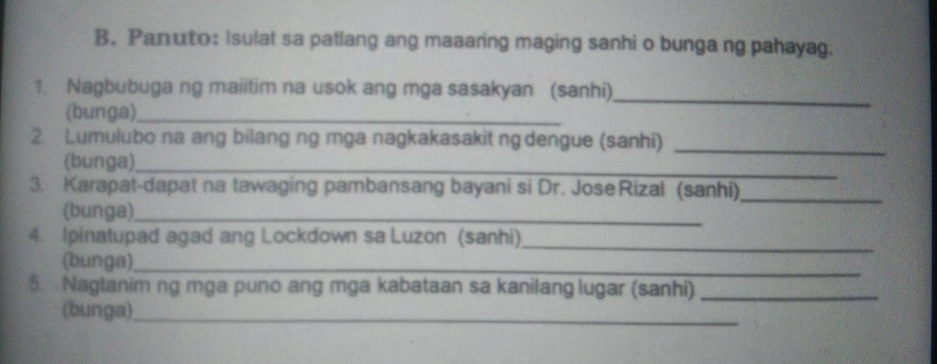 Panuto: Isulat sa patlang ang maaaring maging sanhi o bunga ng pahayag. 
_ 
1. Nagbubuga ng maiitim na usok ang mga sasakyan (sanhi) 
(bunga)_ 
2. Lumulubo na ang bilang ng mga nagkakasakit ng dengue (sanhi)_ 
(bunga)_ 
3. Karapat-dapat na tawaging pambansang bayani si Dr. JoseRizal (sanhi)_ 
(bunga)_ 
_ 
4. Ipinatupad agad ang Lockdown sa Luzon (sanhi) 
(bunga)_ 
5. Nagtanim ng mga puno ang mga kabataan sa kanilang lugar (sanhi)_ 
(bunga)_