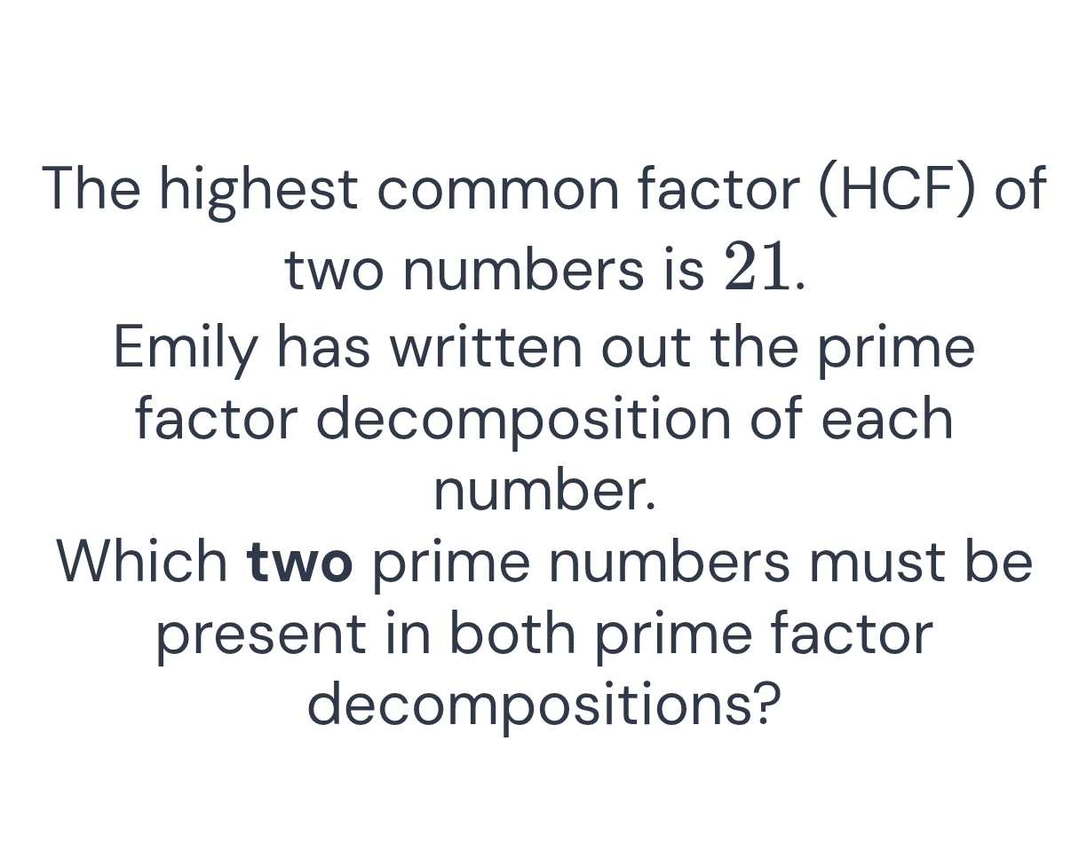 The highest common factor (HCF) of 
two numbers is 21. 
Emily has written out the prime 
factor decomposition of each 
number. 
Which two prime numbers must be 
present in both prime factor 
decompositions?