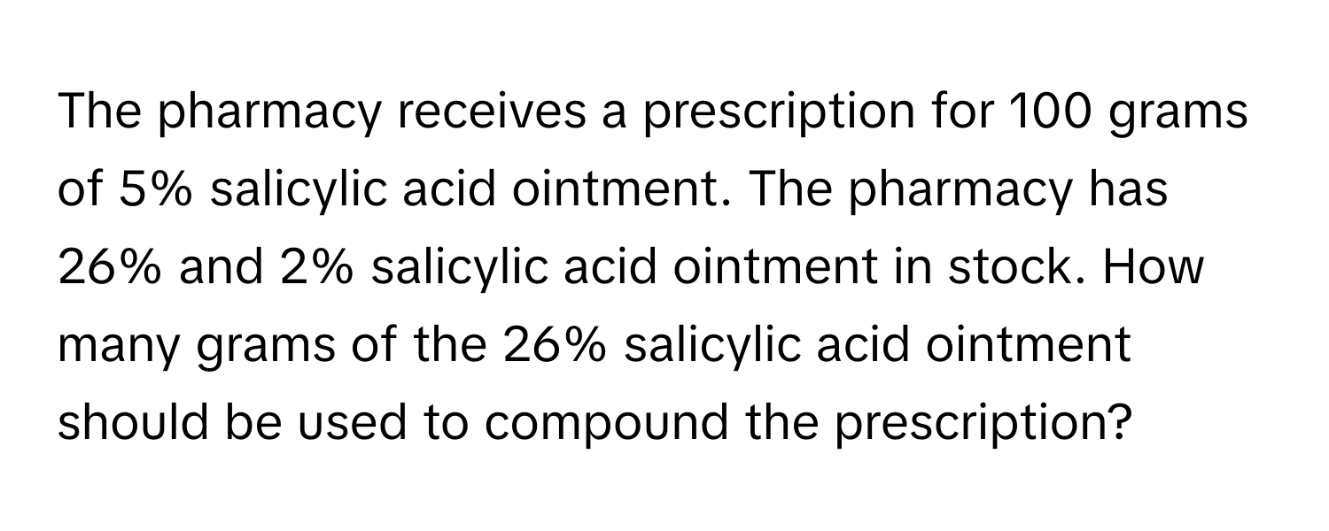 The pharmacy receives a prescription for 100 grams of 5% salicylic acid ointment. The pharmacy has 26% and 2% salicylic acid ointment in stock. How many grams of the 26% salicylic acid ointment should be used to compound the prescription?